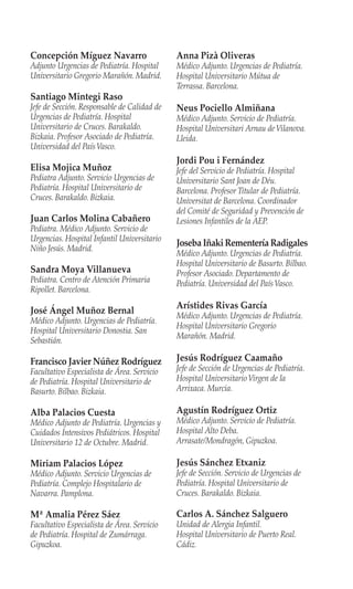 Concepción Míguez Navarro
Adjunto Urgencias de Pediatría. Hospital
Universitario Gregorio Marañón. Madrid.
Santiago Mintegi Raso
Jefe de Sección. Responsable de Calidad de
Urgencias de Pediatría. Hospital
Universitario de Cruces. Barakaldo.
Bizkaia. Profesor Asociado de Pediatría.
Universidad del PaísVasco.
Elisa Mojica Muñoz
Pediatra Adjunto. Servicio Urgencias de
Pediatría. Hospital Universitario de
Cruces. Barakaldo. Bizkaia.
Juan Carlos Molina Cabañero
Pediatra. Médico Adjunto. Servicio de
Urgencias. Hospital Infantil Universitario
Niño Jesús. Madrid.
Sandra Moya Villanueva
Pediatra. Centro de Atención Primaria
Ripollet. Barcelona.
José Ángel Muñoz Bernal
Médico Adjunto. Urgencias de Pediatría.
Hospital Universitario Donostia. San
Sebastián.
Francisco Javier Núñez Rodríguez
Facultativo Especialista de Área. Servicio
de Pediatría. Hospital Universitario de
Basurto. Bilbao. Bizkaia.
Alba Palacios Cuesta
Médico Adjunto de Pediatría. Urgencias y
Cuidados Intensivos Pediátricos. Hospital
Universitario 12 de Octubre. Madrid.
Miriam Palacios López
Médico Adjunto. Servicio Urgencias de
Pediatría. Complejo Hospitalario de
Navarra. Pamplona.
Mª Amalia Pérez Sáez
Facultativo Especialista de Área. Servicio
de Pediatría. Hospital de Zumárraga.
Gipuzkoa.
Anna Pizà Oliveras
Médico Adjunto. Urgencias de Pediatría.
Hospital Universitario Mútua de
Terrassa. Barcelona.
Neus Pociello Almiñana
Médico Adjunto. Servicio de Pediatría.
Hospital Universitari Arnau deVilanova.
Lleida.
Jordi Pou i Fernández
Jefe del Servicio de Pediatría. Hospital
Universitario Sant Joan de Déu.
Barcelona. Profesor Titular de Pediatría.
Universitat de Barcelona. Coordinador
del Comité de Seguridad y Prevención de
Lesiones Infantiles de la AEP.
Joseba Iñaki Rementería Radigales
Médico Adjunto. Urgencias de Pediatría.
Hospital Universitario de Basurto. Bilbao.
Profesor Asociado. Departamento de
Pediatría. Universidad del PaísVasco.
Arístides Rivas García
Médico Adjunto. Urgencias de Pediatría.
Hospital Universitario Gregorio
Marañón. Madrid.
Jesús Rodríguez Caamaño
Jefe de Sección de Urgencias de Pediatría.
Hospital UniversitarioVirgen de la
Arrixaca. Murcia.
Agustín Rodríguez Ortiz
Médico Adjunto. Servicio de Pediatría.
Hospital Alto Deba.
Arrasate/Mondragón, Gipuzkoa.
Jesús Sánchez Etxaniz
Jefe de Sección. Servicio de Urgencias de
Pediatría. Hospital Universitario de
Cruces. Barakaldo. Bizkaia.
Carlos A. Sánchez Salguero
Unidad de Alergia Infantil.
Hospital Universitario de Puerto Real.
Cádiz.
 