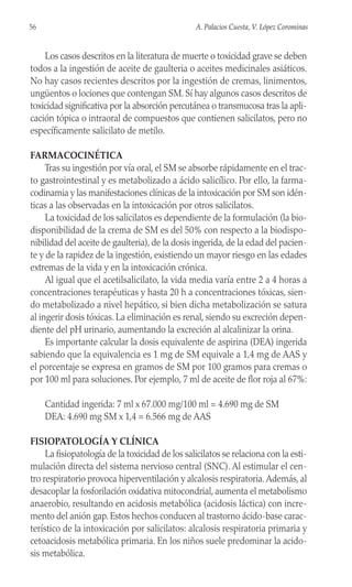 Los casos descritos en la literatura de muerte o toxicidad grave se deben
todos a la ingestión de aceite de gaulteria o aceites medicinales asiáticos.
No hay casos recientes descritos por la ingestión de cremas, linimentos,
ungüentos o lociones que contengan SM. Sí hay algunos casos descritos de
toxicidad significativa por la absorción percutánea o transmucosa tras la apli-
cación tópica o intraoral de compuestos que contienen salicilatos, pero no
específicamente salicilato de metilo.
FARMACOCINÉTICA
Tras su ingestión por vía oral, el SM se absorbe rápidamente en el trac-
to gastrointestinal y es metabolizado a ácido salicílico. Por ello, la farma-
codinamia y las manifestaciones clínicas de la intoxicación por SM son idén-
ticas a las observadas en la intoxicación por otros salicilatos.
La toxicidad de los salicilatos es dependiente de la formulación (la bio-
disponibilidad de la crema de SM es del 50% con respecto a la biodispo-
nibilidad del aceite de gaulteria), de la dosis ingerida, de la edad del pacien-
te y de la rapidez de la ingestión, existiendo un mayor riesgo en las edades
extremas de la vida y en la intoxicación crónica.
Al igual que el acetilsalicilato, la vida media varía entre 2 a 4 horas a
concentraciones terapéuticas y hasta 20 h a concentraciones tóxicas, sien-
do metabolizado a nivel hepático, si bien dicha metabolización se satura
al ingerir dosis tóxicas. La eliminación es renal, siendo su excreción depen-
diente del pH urinario, aumentando la excreción al alcalinizar la orina.
Es importante calcular la dosis equivalente de aspirina (DEA) ingerida
sabiendo que la equivalencia es 1 mg de SM equivale a 1,4 mg de AAS y
el porcentaje se expresa en gramos de SM por 100 gramos para cremas o
por 100 ml para soluciones. Por ejemplo, 7 ml de aceite de flor roja al 67%:
Cantidad ingerida: 7 ml x 67.000 mg/100 ml = 4.690 mg de SM
DEA: 4.690 mg SM x 1,4 = 6.566 mg de AAS
FISIOPATOLOGÍA Y CLÍNICA
La fisiopatología de la toxicidad de los salicilatos se relaciona con la esti-
mulación directa del sistema nervioso central (SNC). Al estimular el cen-
tro respiratorio provoca hiperventilación y alcalosis respiratoria.Además, al
desacoplar la fosforilación oxidativa mitocondrial, aumenta el metabolismo
anaerobio, resultando en acidosis metabólica (acidosis láctica) con incre-
mento del anión gap. Estos hechos conducen al trastorno ácido-base carac-
terístico de la intoxicación por salicilatos: alcalosis respiratoria primaria y
cetoacidosis metabólica primaria. En los niños suele predominar la acido-
sis metabólica.
56 A. Palacios Cuesta, V. López Corominas
 