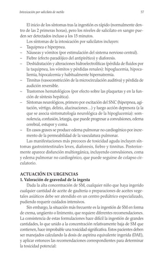 El inicio de los síntomas tras la ingestión es rápido (normalmente den-
tro de las 2 primeras horas), pero los niveles de salicilato en sangre pue-
den ser detectados incluso a los 15 minutos.
Los síntomas de la intoxicación por salicilatos incluyen:
– Taquipnea e hiperpnea.
– Náuseas y vómitos (por estimulación del sistema nervioso central).
– Fiebre (efecto paradójico del antipirético) y diaforesis.
– Deshidratación y alteraciones hidroelectrolíticas (pérdida de fluidos por
la taquipnea, los vómitos y pérdidas renales): hipoglucemia, hipoca-
liemia, hipocalcemia y habitualmente hipernatremia.
– Tinnitus (vasoconstricción de la microcirculación auditiva) y pérdida de
audición reversible.
– Trastornos hematológicos (por efecto sobre las plaquetas y en la fun-
ción de síntesis hepática).
– Síntomas neurológicos, primero por excitación del SNC (hiperpnea, agi-
tación, vértigo, delirio, alucinaciones…) y luego acción depresora (a la
que se asocia sintomatología neurológica de la hipoglucemia): som-
nolencia, confusión, letargia, que puede progresar a convulsiones, edema
cerebral, estupor y coma.
– En casos graves se produce edema pulmonar no cardiogénico por incre-
mento de la permeabilidad de la vasculatura pulmonar.
Las manifestaciones más precoces de toxicidad aguda incluyen sín-
tomas gastrointestinales leves, diaforesis, fiebre y tinnitus. Posterior-
mente aparece disfunción multiorgánica, incluyendo convulsiones, coma
y edema pulmonar no cardiogénico, que puede seguirse de colapso cir-
culatorio.
ACTUACIÓN EN URGENCIAS
1. Valoración de gravedad de la ingesta
Dada la alta concentración de SM, cualquier niño que haya ingerido
cualquier cantidad de aceite de gaulteria o preparaciones de aceites vege-
tales asiáticos debe ser atendido en un centro pediátrico especializado,
pudiendo requerir cuidados intensivos.
Sin embargo, la situación más frecuente es la ingestión de SM en forma
de crema, ungüento o linimento, que requiere diferentes recomendaciones.
La consistencia de estas formulaciones hace difícil la ingestión de grandes
cantidades, lo que unido a la concentración relativamente baja de SM que
contienen, hace improbable una toxicidad significativa. Estos pacientes deben
ser manejados calculando la dosis de aspirina equivalente ingerida (DAE),
y aplicar entonces las recomendaciones correspondientes para determinar
la toxicidad potencial:
57
Intoxicación por salicilato de metilo
 