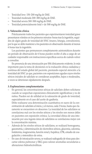– Toxicidad leve: 150-200 mg/kg de DAE.
– Toxicidad moderada 200-300 mg/kg de DAE.
– Toxicidad severa 300-500 mg/kg de DAE.
– Toxicidad potencialmente letal > de 500 mg/kg de DAE.
2. Valoración clínica
Prácticamente todos los pacientes que experimentaron toxicidad grave
presentaron vómitos en los primeros minutos-horas tras la ingestión, segui-
dos de algún grado de toxicidad del SNC (mareo, letargia, convulsiones),
por lo que se debe mantener a los pacientes en observación durante al menos
6 horas tras la ingestión.
Los pacientes que permanecen completamente asintomáticos durante
un periodo de observación de 6 horas pueden recibir el alta a cargo de un
cuidador responsable con instrucciones específicas acerca de cuándo volver
a consultar.
En presencia de una intoxicación por SM clínicamente evidente, lo más
importante para la toma de decisiones es la evaluación clínica cuidadosa y
continua del estado global del paciente, prestando especial atención a la
toxicidad del SNC ya que, pacientes con exposiciones agudas cuyos niveles
séricos iniciales de salicilato se consideran aceptables, bajos o moderados,
a veces se deterioran rápidamente después.
3. Exploraciones complementarias
– En general, las concentraciones séricas de salicilato deben solicitarse
cuando se sospechan exposiciones clínicamente significativas y no de
rutina. Pueden ser de utilidad en la valoración de grado de toxicidad,
especialmente en el caso del aceite de gaulteria.
Debe realizarse una determinación cuantitativa en suero de la con-
centración de salicilato al inicio, y al menos, cada 2 horas, hasta que cla-
ramente se encuentren en descenso. La toxicidad de los salicilatos se
correlaciona mal con los niveles séricos y los niveles son menos útiles
en pacientes con exposición crónica. La severidad clínica de una into-
xicación por una ingesta única de salicilatos se correlaciona mejor con
la concentración máxima.
– Además de los niveles séricos de salicilatos, se realizará hemograma,
gasometría, y determinación de electrolitos séricos, glucemia, calcemia,
fosfatemia, magnesemia, función renal y hepática, CPK, estudio de coa-
gulación y sistemático de orina.
– En caso de intoxicación severa, se realizará radiografía de tórax para des-
cartar edema pulmonar y EKG para valorar anomalías secundarias a
alteraciones hidroelectrolíticas.
58 A. Palacios Cuesta, V. López Corominas
 