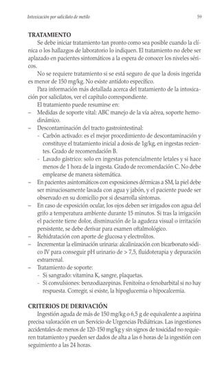 TRATAMIENTO
Se debe iniciar tratamiento tan pronto como sea posible cuando la clí-
nica o los hallazgos de laboratorio lo indiquen. El tratamiento no debe ser
aplazado en pacientes sintomáticos a la espera de conocer los niveles séri-
cos.
No se requiere tratamiento si se está seguro de que la dosis ingerida
es menor de 150 mg/kg. No existe antídoto específico.
Para información más detallada acerca del tratamiento de la intoxica-
ción por salicilatos, ver el capítulo correspondiente.
El tratamiento puede resumirse en:
– Medidas de soporte vital: ABC manejo de la vía aérea, soporte hemo-
dinámico.
– Descontaminación del tracto gastrointestinal:
- Carbón activado: es el mejor procedimiento de descontaminación y
constituye el tratamiento inicial a dosis de 1g/kg, en ingestas recien-
tes. Grado de recomendación B.
- Lavado gástrico: solo en ingestas potencialmente letales y si hace
menos de 1 hora de la ingesta. Grado de recomendación C. No debe
emplearse de manera sistemática.
– En pacientes asintomáticos con exposiciones dérmicas a SM, la piel debe
ser minuciosamente lavada con agua y jabón, y el paciente puede ser
observado en su domicilio por si desarrolla síntomas.
– En caso de exposición ocular, los ojos deben ser irrigados con agua del
grifo a temperatura ambiente durante 15 minutos. Si tras la irrigación
el paciente tiene dolor, disminución de la agudeza visual o irritación
persistente, se debe derivar para examen oftalmológico.
– Rehidratación con aporte de glucosa y electrolitos.
– Incrementar la eliminación urinaria: alcalinización con bicarbonato sódi-
co IV para conseguir pH urinario de > 7,5, fluidoterapia y depuración
extrarrenal.
– Tratamiento de soporte:
- Si sangrado: vitamina K, sangre, plaquetas.
- Si convulsiones: benzodiazepinas. Fenitoína o fenobarbital si no hay
respuesta. Corregir, si existe, la hipoglucemia o hipocalcemia.
CRITERIOS DE DERIVACIÓN
Ingestión aguda de más de 150 mg/kg o 6,5 g de equivalente a aspirina
precisa valoración en un Servicio de Urgencias Pediátricas. Las ingestiones
accidentales de menos de 120-150 mg/kg y sin signos de toxicidad no requie-
ren tratamiento y pueden ser dados de alta a las 6 horas de la ingestión con
seguimiento a las 24 horas.
59
Intoxicación por salicilato de metilo
 