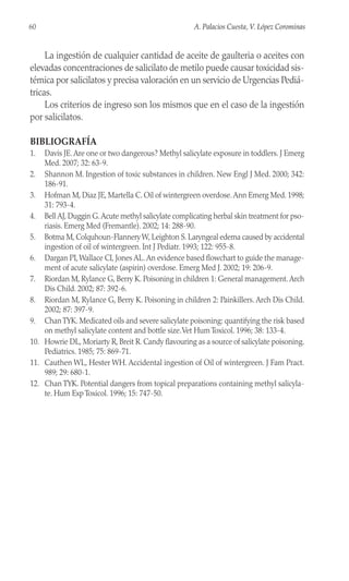 60 A. Palacios Cuesta, V. López Corominas
La ingestión de cualquier cantidad de aceite de gaulteria o aceites con
elevadas concentraciones de salicilato de metilo puede causar toxicidad sis-
témica por salicilatos y precisa valoración en un servicio de Urgencias Pediá-
tricas.
Los criterios de ingreso son los mismos que en el caso de la ingestión
por salicilatos.
BIBLIOGRAFÍA
1. Davis JE.Are one or two dangerous? Methyl salicylate exposure in toddlers. J Emerg
Med. 2007; 32: 63-9.
2. Shannon M. Ingestion of toxic substances in children. New Engl J Med. 2000; 342:
186-91.
3. Hofman M, Diaz JE, Martella C. Oil of wintergreen overdose.Ann Emerg Med. 1998;
31: 793-4.
4. Bell AJ, Duggin G.Acute methyl salicylate complicating herbal skin treatment for pso-
riasis. Emerg Med (Fremantle). 2002; 14: 288-90.
5. Botma M, Colquhoun-Flannery W, Leighton S. Laryngeal edema caused by accidental
ingestion of oil of wintergreen. Int J Pediatr. 1993; 122: 955-8.
6. Dargan PI,Wallace CI, Jones AL.An evidence based flowchart to guide the manage-
ment of acute salicylate (aspirin) overdose. Emerg Med J. 2002; 19: 206-9.
7. Riordan M, Rylance G, Berry K. Poisoning in children 1: General management.Arch
Dis Child. 2002; 87: 392-6.
8. Riordan M, Rylance G, Berry K. Poisoning in children 2: Painkillers. Arch Dis Child.
2002; 87: 397-9.
9. ChanTYK. Medicated oils and severe salicylate poisoning: quantifying the risk based
on methyl salicylate content and bottle size.Vet Hum Toxicol. 1996; 38: 133-4.
10. Howrie DL, Moriarty R, Breit R. Candy flavouring as a source of salicylate poisoning.
Pediatrics. 1985; 75: 869-71.
11. Cauthen WL, Hester WH. Accidental ingestion of Oil of wintergreen. J Fam Pract.
989; 29: 680-1.
12. Chan TYK. Potential dangers from topical preparations containing methyl salicyla-
te. Hum Exp Toxicol. 1996; 15: 747-50.
 