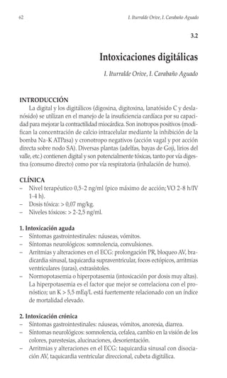 INTRODUCCIÓN
La digital y los digitálicos (digoxina, digitoxina, lanatósido C y desla-
nósido) se utilizan en el manejo de la insuficiencia cardíaca por su capaci-
dad para mejorar la contractilidad miocárdica. Son inotropos positivos (modi-
fican la concentración de calcio intracelular mediante la inhibición de la
bomba Na-K ATPasa) y cronotropo negativos (acción vagal y por acción
directa sobre nodo SA). Diversas plantas (adelfas, bayas de Goji, lirios del
valle, etc.) contienen digital y son potencialmente tóxicas, tanto por vía diges-
tiva (consumo directo) como por vía respiratoria (inhalación de humo).
CLÍNICA
– Nivel terapéutico 0,5-2 ng/ml (pico máximo de acción;VO 2-8 h/IV
1-4 h).
– Dosis tóxica: > 0,07 mg/kg.
– Niveles tóxicos: > 2-2,5 ng/ml.
1. Intoxicación aguda
– Síntomas gastrointestinales: náuseas, vómitos.
– Síntomas neurológicos: somnolencia, convulsiones.
– Arritmias y alteraciones en el ECG: prolongación PR, bloqueo AV, bra-
dicardia sinusal, taquicardia supraventricular, focos ectópicos, arritmias
ventriculares (raras), extrasístoles.
– Normopotasemia o hiperpotasemia (intoxicación por dosis muy altas).
La hiperpotasemia es el factor que mejor se correlaciona con el pro-
nóstico; un K > 5,5 mEq/L está fuertemente relacionado con un índice
de mortalidad elevado.
2. Intoxicación crónica
– Síntomas gastrointestinales: náuseas, vómitos, anorexia, diarrea.
– Síntomas neurológicos: somnolencia, cefalea, cambio en la visión de los
colores, parestesias, alucinaciones, desorientación.
– Arritmias y alteraciones en el ECG: taquicardia sinusal con disocia-
ción AV, taquicardia ventricular direccional, cubeta digitálica.
62 I. Iturralde Orive, I. Carabaño Aguado
3.2
Intoxicaciones digitálicas
I. Iturralde Orive, I. Carabaño Aguado
 