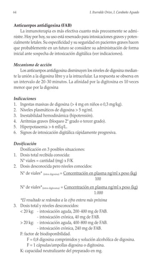 Anticuerpos antidigoxina (FAB)
La inmunoterapia es más efectiva cuanto más precozmente se admi-
nistre. Hoy por hoy, su uso está reservado para intoxicaciones graves y poten-
cialmente letales. Su especificidad y su seguridad en pacientes graves hacen
que probablemente en un futuro se considere su administración de forma
inicial ante sospecha de intoxicación digitálica (ver indicaciones).
Mecanismo de acción
Los anticuerpos antidigoxina disminuyen los niveles de digoxina median-
te la unión a la digoxina libre y a la intracelular. La respuesta se observa en
un intervalo de 20-30 minutos. La afinidad por la digitoxina es 10 veces
menor que por la digoxina
Indicaciones
1. Ingestas masivas de digoxina (> 4 mg en niños o 0,3 mg/kg).
2. Niveles plasmáticos de digoxina > 5 ng/ml.
3. Inestabilidad hemodinámica (hipotensión).
4. Arritmias graves (bloqueo 2º grado o tercer grado).
5. Hiperpotasemia > 6 mEq/L.
6. Signos de intoxicación digitálica rápidamente progresiva.
Dosificación
Dosificación en 3 posibles situaciones:
1. Dosis total recibida conocida:
Nº viales = cantidad (mg) x F/K
2. Dosis desconocida pero niveles conocidos:
Nº de viales* (intox digoxina) = Concentración en plasma ng/ml x peso (kg)
100
Nº de viales*(intox digitoxina) = Concentración en plasma ng/ml x peso (kg)
1.000
*El resultado se redondea a la cifra entera más próxima
3. Dosis total y niveles desconocidos:
< 20 kg: - intoxicación aguda, 200-400 mg de FAB.
- intoxicación crónica, 40 mg de FAB.
> 20 kg: - intoxicación aguda, 400-800 mg de FAB.
- intoxicación crónica, 240 mg de FAB.
F: factor de biodisponibilidad.
F = 0,8 digoxina comprimidos y solución alcohólica de digoxina.
F = 1 cápsulas/ampollas digoxina o digitoxina.
K: capacidad neutralizante del preparado en mg.
64 I. Iturralde Orive, I. Carabaño Aguado
 