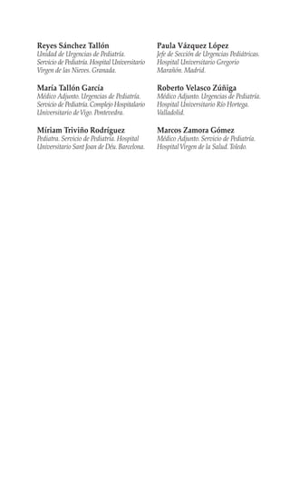 Reyes Sánchez Tallón
Unidad de Urgencias de Pediatría.
Servicio de Pediatría.Hospital Universitario
Virgen de las Nieves. Granada.
María Tallón García
Médico Adjunto. Urgencias de Pediatría.
Servicio de Pediatría.Complejo Hospitalario
Universitario deVigo. Pontevedra.
Míriam Triviño Rodríguez
Pediatra. Servicio de Pediatría. Hospital
Universitario Sant Joan de Déu.Barcelona.
Paula Vázquez López
Jefe de Sección de Urgencias Pediátricas.
Hospital Universitario Gregorio
Marañón. Madrid.
Roberto Velasco Zúñiga
Médico Adjunto. Urgencias de Pediatría.
Hospital Universitario Río Hortega.
Valladolid.
Marcos Zamora Gómez
Médico Adjunto. Servicio de Pediatría.
HospitalVirgen de la Salud.Toledo.
 
