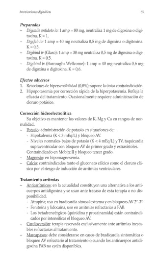 Preparados
– Digitalis antidoto iv: 1 amp = 80 mg, neutraliza 1 mg de digoxina o digi-
toxina. K = 1.
– Digifab iv: 1 amp = 40 mg neutraliza 0,5 mg de digoxina o digitoxina.
K = 0,5.
– Digibind iv (Glaxo): 1 amp = 38 mg neutraliza 0,5 mg de digoxina o digi-
toxina. K = 0,5.
– Digibind iv (Burroughs Wellcome): 1 amp = 40 mg neutraliza 0,6 mg
de digoxina o digitoxina. K = 0,6.
Efectos adversos
1. Reacciones de hipersensibilidad (0,8%); supone la única contraindicación.
2. Hipopotasemia por corrección rápida de la hiperpotasemia. Refleja la
eficacia del tratamiento. Ocasionalmente requiere administración de
cloruro potásico.
Corrección hidroelectrolítica
Su objetivo es mantener los valores de K, Mg y Ca en rangos de nor-
malidad.
– Potasio: administración de potasio en situaciones de:
- Hipokalemia (K < 3 mEq/L) y bloqueo AV.
- Niveles normales-bajos de potasio (K < 4 mEq/L) y TV, taquicardia
supraventricular con bloqueo AV de primer grado y extrasístoles.
Contraindicado en Mobitz II y bloqueo tercer grado.
– Magnesio: en hipomagnesemia.
– Calcio: contraindicados tanto el gluconato cálcico como el cloruro clá-
sico por el riesgo de inducción de arritmias ventriculares.
Tratamiento arritmias
– Antiarrítmicos: en la actualidad constituyen una alternativa a los anti-
cuerpos antidigoxina y se usan ante fracaso de esta terapia o no dis-
ponibilidad.
- Atropina; uso en bradicardia sinusal extrema y en bloqueos AV 2º-3º.
- Fenitoína y lidocaína, uso en arritmias refractarias a FAB.
- Los betadreneérgicos (quinidina y procainamida) están contraindi-
cados por intensificar el bloqueo AV.
– Cardioversión: terapia reservada exclusivamente ante arritmias inesta-
bles refractarias al tratamiento.
– Marcapasos: debe considerarse en casos de bradicardia sintomática o
bloqueo AV refractario al tratamiento o cuando los anticuerpos antidi-
goxina FAB no estén disponibles.
65
Intoxicaciones digitálicas
 