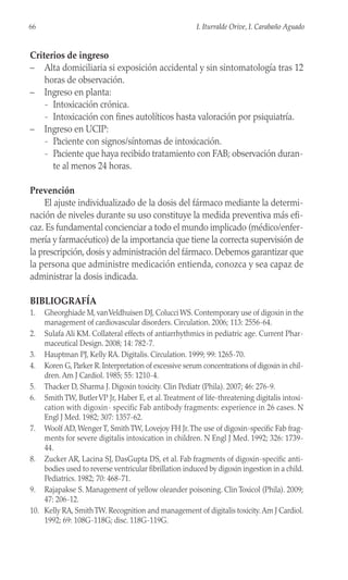 Criterios de ingreso
– Alta domiciliaria si exposición accidental y sin sintomatología tras 12
horas de observación.
– Ingreso en planta:
- Intoxicación crónica.
- Intoxicación con fines autolíticos hasta valoración por psiquiatría.
– Ingreso en UCIP:
- Paciente con signos/síntomas de intoxicación.
- Paciente que haya recibido tratamiento con FAB; observación duran-
te al menos 24 horas.
Prevención
El ajuste individualizado de la dosis del fármaco mediante la determi-
nación de niveles durante su uso constituye la medida preventiva más efi-
caz. Es fundamental concienciar a todo el mundo implicado (médico/enfer-
mería y farmacéutico) de la importancia que tiene la correcta supervisión de
la prescripción, dosis y administración del fármaco. Debemos garantizar que
la persona que administre medicación entienda, conozca y sea capaz de
administrar la dosis indicada.
BIBLIOGRAFÍA
1. Gheorghiade M, vanVeldhuisen DJ, Colucci WS. Contemporary use of digoxin in the
management of cardiovascular disorders. Circulation. 2006; 113: 2556-64.
2. Sulafa Ali KM. Collateral effects of antiarrhythmics in pediatric age. Current Phar-
maceutical Design. 2008; 14: 782-7.
3. Hauptman PJ, Kelly RA. Digitalis. Circulation. 1999; 99: 1265-70.
4. Koren G, Parker R. Interpretation of excessive serum concentrations of digoxin in chil-
dren. Am J Cardiol. 1985; 55: 1210-4.
5. Thacker D, Sharma J. Digoxin toxicity. Clin Pediatr (Phila). 2007; 46: 276-9.
6. Smith TW, ButlerVP Jr, Haber E, et al.Treatment of life-threatening digitalis intoxi-
cation with digoxin- specific Fab antibody fragments: experience in 26 cases. N
Engl J Med. 1982; 307: 1357-62.
7. Woolf AD, Wenger T, Smith TW, Lovejoy FH Jr.The use of digoxin-specific Fab frag-
ments for severe digitalis intoxication in children. N Engl J Med. 1992; 326: 1739-
44.
8. Zucker AR, Lacina SJ, DasGupta DS, et al. Fab fragments of digoxin-specific anti-
bodies used to reverse ventricular fibrillation induced by digoxin ingestion in a child.
Pediatrics. 1982; 70: 468-71.
9. Rajapakse S. Management of yellow oleander poisoning. Clin Toxicol (Phila). 2009;
47: 206-12.
10. Kelly RA, SmithTW. Recognition and management of digitalis toxicity.Am J Cardiol.
1992; 69: 108G-118G; disc. 118G-119G.
66 I. Iturralde Orive, I. Carabaño Aguado
 