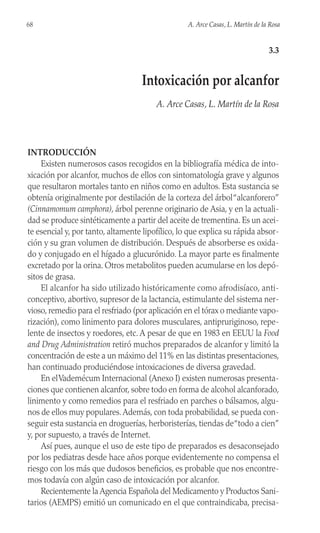 INTRODUCCIÓN
Existen numerosos casos recogidos en la bibliografía médica de into-
xicación por alcanfor, muchos de ellos con sintomatología grave y algunos
que resultaron mortales tanto en niños como en adultos. Esta sustancia se
obtenía originalmente por destilación de la corteza del árbol“alcanforero”
(Cinnamomum camphora), árbol perenne originario de Asia, y en la actuali-
dad se produce sintéticamente a partir del aceite de trementina. Es un acei-
te esencial y, por tanto, altamente lipofílico, lo que explica su rápida absor-
ción y su gran volumen de distribución. Después de absorberse es oxida-
do y conjugado en el hígado a glucurónido. La mayor parte es finalmente
excretado por la orina. Otros metabolitos pueden acumularse en los depó-
sitos de grasa.
El alcanfor ha sido utilizado históricamente como afrodisíaco, anti-
conceptivo, abortivo, supresor de la lactancia, estimulante del sistema ner-
vioso, remedio para el resfriado (por aplicación en el tórax o mediante vapo-
rización), como linimento para dolores musculares, antipruriginoso, repe-
lente de insectos y roedores, etc. A pesar de que en 1983 en EEUU la Food
and Drug Administration retiró muchos preparados de alcanfor y limitó la
concentración de este a un máximo del 11% en las distintas presentaciones,
han continuado produciéndose intoxicaciones de diversa gravedad.
En elVademécum Internacional (Anexo I) existen numerosas presenta-
ciones que contienen alcanfor, sobre todo en forma de alcohol alcanforado,
linimento y como remedios para el resfriado en parches o bálsamos, algu-
nos de ellos muy populares.Además, con toda probabilidad, se pueda con-
seguir esta sustancia en droguerías, herboristerías, tiendas de“todo a cien”
y, por supuesto, a través de Internet.
Así pues, aunque el uso de este tipo de preparados es desaconsejado
por los pediatras desde hace años porque evidentemente no compensa el
riesgo con los más que dudosos beneficios, es probable que nos encontre-
mos todavía con algún caso de intoxicación por alcanfor.
Recientemente la Agencia Española del Medicamento y Productos Sani-
tarios (AEMPS) emitió un comunicado en el que contraindicaba, precisa-
68 A. Arce Casas, L. Martín de la Rosa
3.3
Intoxicación por alcanfor
A. Arce Casas, L. Martín de la Rosa
 