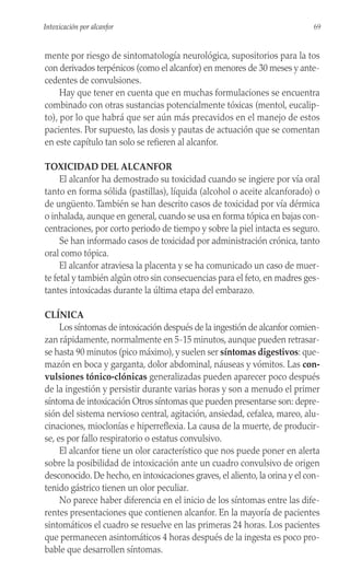 mente por riesgo de sintomatología neurológica, supositorios para la tos
con derivados terpénicos (como el alcanfor) en menores de 30 meses y ante-
cedentes de convulsiones.
Hay que tener en cuenta que en muchas formulaciones se encuentra
combinado con otras sustancias potencialmente tóxicas (mentol, eucalip-
to), por lo que habrá que ser aún más precavidos en el manejo de estos
pacientes. Por supuesto, las dosis y pautas de actuación que se comentan
en este capítulo tan solo se refieren al alcanfor.
TOXICIDAD DEL ALCANFOR
El alcanfor ha demostrado su toxicidad cuando se ingiere por vía oral
tanto en forma sólida (pastillas), líquida (alcohol o aceite alcanforado) o
de ungüento.También se han descrito casos de toxicidad por vía dérmica
o inhalada, aunque en general, cuando se usa en forma tópica en bajas con-
centraciones, por corto periodo de tiempo y sobre la piel intacta es seguro.
Se han informado casos de toxicidad por administración crónica, tanto
oral como tópica.
El alcanfor atraviesa la placenta y se ha comunicado un caso de muer-
te fetal y también algún otro sin consecuencias para el feto, en madres ges-
tantes intoxicadas durante la última etapa del embarazo.
CLÍNICA
Los síntomas de intoxicación después de la ingestión de alcanfor comien-
zan rápidamente, normalmente en 5-15 minutos, aunque pueden retrasar-
se hasta 90 minutos (pico máximo), y suelen ser síntomas digestivos: que-
mazón en boca y garganta, dolor abdominal, náuseas y vómitos. Las con-
vulsiones tónico-clónicas generalizadas pueden aparecer poco después
de la ingestión y persistir durante varias horas y son a menudo el primer
síntoma de intoxicación Otros síntomas que pueden presentarse son: depre-
sión del sistema nervioso central, agitación, ansiedad, cefalea, mareo, alu-
cinaciones, mioclonías e hiperreflexia. La causa de la muerte, de producir-
se, es por fallo respiratorio o estatus convulsivo.
El alcanfor tiene un olor característico que nos puede poner en alerta
sobre la posibilidad de intoxicación ante un cuadro convulsivo de origen
desconocido. De hecho, en intoxicaciones graves, el aliento, la orina y el con-
tenido gástrico tienen un olor peculiar.
No parece haber diferencia en el inicio de los síntomas entre las dife-
rentes presentaciones que contienen alcanfor. En la mayoría de pacientes
sintomáticos el cuadro se resuelve en las primeras 24 horas. Los pacientes
que permanecen asintomáticos 4 horas después de la ingesta es poco pro-
bable que desarrollen síntomas.
69
Intoxicación por alcanfor
 