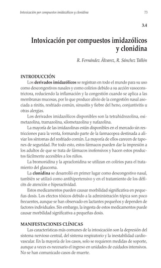 INTRODUCCIÓN
Los derivados imidazólicos se registran en todo el mundo para su uso
como descongestivos nasales y como colirios debido a su acción vasocons-
trictora, reduciendo la inflamación y la congestión cuando se aplica a las
membranas mucosas, por lo que produce alivio de la congestión nasal aso-
ciada a rinitis, resfriado común, sinusitis y fiebre del heno, conjuntivitis u
otras alergias.
Los derivados imidazólicos disponibles son la tetrahidrozolina, oxi-
metazolina, tramazolina, xilometazolina y nafazolina.
La mayoría de las imidazolinas están disponibles en el mercado sin res-
tricciones para la venta, formando parte de la farmacopea destinada a ali-
viar los síntomas del resfriado común. La mayoría de ellos carecen de tapo-
nes de seguridad. Por todo esto, estos fármacos pueden dar la impresión a
los adultos de que se trata de fármacos inofensivos y hacen estos produc-
tos fácilmente accesibles a los niños.
La bromonidina y la apraclonidina se utilizan en colirios para el trata-
miento del glaucoma.
La clonidina se desarrolló en primer lugar como descongestivo nasal,
también se utilizó como antihipertensivo y en el tratamiento de los défi-
cits de atención e hiperactividad.
Estos medicamentos pueden causar morbilidad significativa en peque-
ñas dosis. Los efectos tóxicos debido a la administración tópica son poco
frecuentes, aunque se han observado en lactantes pequeños y dependen de
factores individuales. Sin embargo, la ingesta de estos medicamentos puede
causar morbilidad significativa a pequeñas dosis.
MANIFESTACIONES CLÍNICAS
Las características más comunes de la intoxicación son la depresión del
sistema nervioso central, del sistema respiratorio y la inestabilidad cardio-
vascular. En la mayoría de los casos, solo se requieren medidas de soporte,
aunque a veces es necesario el ingreso en unidades de cuidados intensivos.
No se han comunicado casos de muerte.
73
Intoxicación por compuestos imidazólicos y clonidina
3.4
Intoxicación por compuestos imidazólicos
y clonidina
R. Fernández Álvarez, R. Sánchez Tallón
 