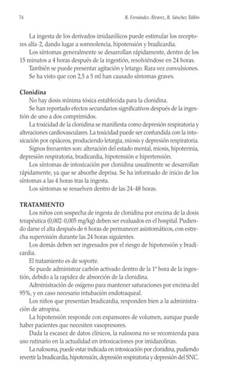 La ingesta de los derivados imidazólicos puede estimular los recepto-
res alfa-2, dando lugar a somnolencia, hipotensión y bradicardia.
Los síntomas generalmente se desarrollan rápidamente, dentro de los
15 minutos a 4 horas después de la ingestión, resolviéndose en 24 horas.
También se puede presentar agitación y letargo. Rara vez convulsiones.
Se ha visto que con 2,5 a 5 ml han causado síntomas graves.
Clonidina
No hay dosis mínima tóxica establecida para la clonidina.
Se han reportado efectos secundarios significativos después de la inges-
tión de uno a dos comprimidos.
La toxicidad de la clonidina se manifiesta como depresión respiratoria y
alteraciones cardiovasculares. La toxicidad puede ser confundida con la into-
xicación por opiáceos, produciendo letargia, miosis y depresión respiratoria.
Signos frecuentes son: alteración del estado mental, miosis, hipotermia,
depresión respiratoria, bradicardia, hipotensión e hipertensión.
Los síntomas de intoxicación por clonidina usualmente se desarrollan
rápidamente, ya que se absorbe deprisa. Se ha informado de inicio de los
síntomas a las 4 horas tras la ingesta.
Los síntomas se resuelven dentro de las 24-48 horas.
TRATAMIENTO
Los niños con sospecha de ingesta de clonidina por encima de la dosis
terapéutica (0,002-0,005 mg/kg) deben ser evaluados en el hospital. Pudien-
do darse el alta después de 6 horas de permanecer asintomáticos, con estre-
cha supervisión durante las 24 horas siguientes.
Los demás deben ser ingresados por el riesgo de hipotensión y bradi-
cardia.
El tratamiento es de soporte.
Se puede administrar carbón activado dentro de la 1ª hora de la inges-
tión, debido a la rapidez de absorción de la clonidina.
Administración de oxígeno para mantener saturaciones por encima del
95%, y en caso necesario intubación endotraqueal.
Los niños que presentan bradicardia, responden bien a la administra-
ción de atropina.
La hipotensión responde con expansores de volumen, aunque puede
haber pacientes que necesiten vasopresores.
Dada la escasez de datos clínicos, la naloxona no se recomienda para
uso rutinario en la actualidad en intoxicaciones por imidazolinas.
La naloxona,puede estar indicada en intoxicación por clonidina,pudiendo
revertir la bradicardia,hipotensión,depresión respiratoria y depresión del SNC.
74 R. Fernández Álvarez, R. Sánchez Tallón
 
