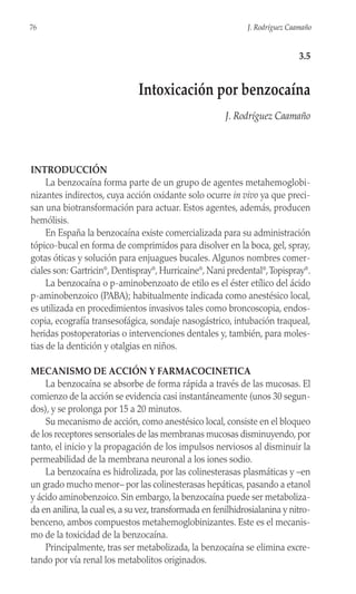 INTRODUCCIÓN
La benzocaína forma parte de un grupo de agentes metahemoglobi-
nizantes indirectos, cuya acción oxidante solo ocurre in vivo ya que preci-
san una biotransformación para actuar. Estos agentes, además, producen
hemólisis.
En España la benzocaína existe comercializada para su administración
tópico-bucal en forma de comprimidos para disolver en la boca, gel, spray,
gotas óticas y solución para enjuagues bucales. Algunos nombres comer-
ciales son: Gartricin®
, Dentispray®
, Hurricaine®
, Nani predental®
,Topispray®
.
La benzocaína o p-aminobenzoato de etilo es el éster etílico del ácido
p-aminobenzoico (PABA); habitualmente indicada como anestésico local,
es utilizada en procedimientos invasivos tales como broncoscopia, endos-
copia, ecografía transesofágica, sondaje nasogástrico, intubación traqueal,
heridas postoperatorias o intervenciones dentales y, también, para moles-
tias de la dentición y otalgias en niños.
MECANISMO DE ACCIÓN Y FARMACOCINETICA
La benzocaína se absorbe de forma rápida a través de las mucosas. El
comienzo de la acción se evidencia casi instantáneamente (unos 30 segun-
dos), y se prolonga por 15 a 20 minutos.
Su mecanismo de acción, como anestésico local, consiste en el bloqueo
de los receptores sensoriales de las membranas mucosas disminuyendo, por
tanto, el inicio y la propagación de los impulsos nerviosos al disminuir la
permeabilidad de la membrana neuronal a los iones sodio.
La benzocaína es hidrolizada, por las colinesterasas plasmáticas y –en
un grado mucho menor– por las colinesterasas hepáticas, pasando a etanol
y ácido aminobenzoico. Sin embargo, la benzocaína puede ser metaboliza-
da en anilina, la cual es, a su vez, transformada en fenilhidrosialanina y nitro-
benceno, ambos compuestos metahemoglobinizantes. Este es el mecanis-
mo de la toxicidad de la benzocaína.
Principalmente, tras ser metabolizada, la benzocaína se elimina excre-
tando por vía renal los metabolitos originados.
76 J. Rodríguez Caamaño
3.5
Intoxicación por benzocaína
J. Rodríguez Caamaño
 