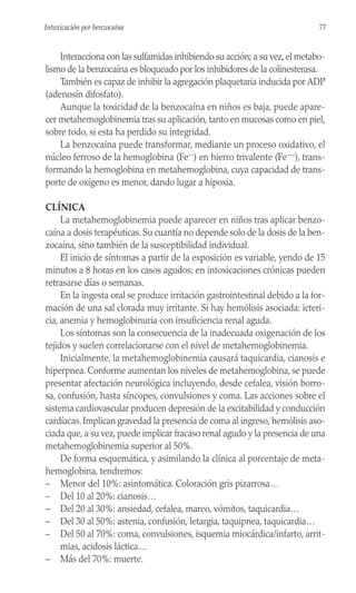Interacciona con las sulfamidas inhibiendo su acción; a su vez,el metabo-
lismo de la benzocaína es bloqueado por los inhibidores de la colinesterasa.
También es capaz de inhibir la agregación plaquetaria inducida por ADP
(adenosín difosfato).
Aunque la toxicidad de la benzocaína en niños es baja, puede apare-
cer metahemoglobinemia tras su aplicación, tanto en mucosas como en piel,
sobre todo, si esta ha perdido su integridad.
La benzocaína puede transformar, mediante un proceso oxidativo, el
núcleo ferroso de la hemoglobina (Fe++
) en hierro trivalente (Fe+++
), trans-
formando la hemoglobina en metahemoglobina, cuya capacidad de trans-
porte de oxígeno es menor, dando lugar a hipoxia.
CLÍNICA
La metahemoglobinemia puede aparecer en niños tras aplicar benzo-
caína a dosis terapéuticas. Su cuantía no depende solo de la dosis de la ben-
zocaína, sino también de la susceptibilidad individual.
El inicio de síntomas a partir de la exposición es variable, yendo de 15
minutos a 8 horas en los casos agudos; en intoxicaciones crónicas pueden
retrasarse días o semanas.
En la ingesta oral se produce irritación gastrointestinal debido a la for-
mación de una sal clorada muy irritante. Si hay hemólisis asociada: icteri-
cia, anemia y hemoglobinuria con insuficiencia renal aguda.
Los síntomas son la consecuencia de la inadecuada oxigenación de los
tejidos y suelen correlacionarse con el nivel de metahemoglobinemia.
Inicialmente, la metahemoglobinemia causará taquicardia, cianosis e
hiperpnea. Conforme aumentan los niveles de metahemoglobina, se puede
presentar afectación neurológica incluyendo, desde cefalea, visión borro-
sa, confusión, hasta síncopes, convulsiones y coma. Las acciones sobre el
sistema cardiovascular producen depresión de la excitabilidad y conducción
cardíacas. Implican gravedad la presencia de coma al ingreso, hemólisis aso-
ciada que, a su vez, puede implicar fracaso renal agudo y la presencia de una
metahemoglobinemia superior al 50%.
De forma esquemática, y asimilando la clínica al porcentaje de meta-
hemoglobina, tendremos:
– Menor del 10%: asintomática. Coloración gris pizarrosa…
– Del 10 al 20%: cianosis…
– Del 20 al 30%: ansiedad, cefalea, mareo, vómitos, taquicardia…
– Del 30 al 50%: astenia, confusión, letargia, taquipnea, taquicardia…
– Del 50 al 70%: coma, convulsiones, isquemia miocárdica/infarto, arrit-
mias, acidosis láctica…
– Más del 70%: muerte.
77
Intoxicación por benzocaína
 