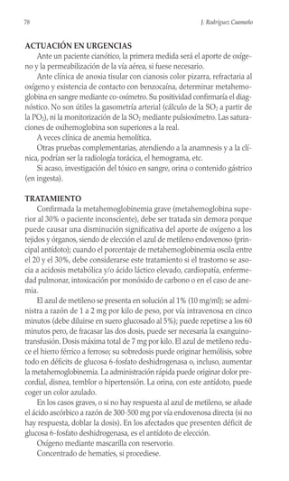 ACTUACIÓN EN URGENCIAS
Ante un paciente cianótico, la primera medida será el aporte de oxíge-
no y la permeabilización de la vía aérea, si fuese necesario.
Ante clínica de anoxia tisular con cianosis color pizarra, refractaria al
oxígeno y existencia de contacto con benzocaína, determinar metahemo-
globina en sangre mediante co-oxímetro. Su positividad confirmaría el diag-
nóstico. No son útiles la gasometría arterial (cálculo de la SO2 a partir de
la PO2), ni la monitorización de la SO2 mediante pulsioxímetro. Las satura-
ciones de oxihemoglobina son superiores a la real.
A veces clínica de anemia hemolítica.
Otras pruebas complementarias, atendiendo a la anamnesis y a la clí-
nica, podrían ser la radiología torácica, el hemograma, etc.
Si acaso, investigación del tóxico en sangre, orina o contenido gástrico
(en ingesta).
TRATAMIENTO
Confirmada la metahemoglobinemia grave (metahemoglobina supe-
rior al 30% o paciente inconsciente), debe ser tratada sin demora porque
puede causar una disminución significativa del aporte de oxígeno a los
tejidos y órganos, siendo de elección el azul de metileno endovenoso (prin-
cipal antídoto); cuando el porcentaje de metahemoglobinemia oscila entre
el 20 y el 30%, debe considerarse este tratamiento si el trastorno se aso-
cia a acidosis metabólica y/o ácido láctico elevado, cardiopatía, enferme-
dad pulmonar, intoxicación por monóxido de carbono o en el caso de ane-
mia.
El azul de metileno se presenta en solución al 1% (10 mg/ml); se admi-
nistra a razón de 1 a 2 mg por kilo de peso, por vía intravenosa en cinco
minutos (debe diluirse en suero glucosado al 5%); puede repetirse a los 60
minutos pero, de fracasar las dos dosis, puede ser necesaria la exanguino-
transfusión. Dosis máxima total de 7 mg por kilo. El azul de metileno redu-
ce el hierro férrico a ferroso; su sobredosis puede originar hemólisis, sobre
todo en déficits de glucosa 6-fosfato deshidrogenasa o, incluso, aumentar
la metahemoglobinemia. La administración rápida puede originar dolor pre-
cordial, disnea, temblor o hipertensión. La orina, con este antídoto, puede
coger un color azulado.
En los casos graves, o si no hay respuesta al azul de metileno, se añade
el ácido ascórbico a razón de 300-500 mg por vía endovenosa directa (si no
hay respuesta, doblar la dosis). En los afectados que presenten déficit de
glucosa 6-fosfato deshidrogenasa, es el antídoto de elección.
Oxígeno mediante mascarilla con reservorio.
Concentrado de hematíes, si procediese.
78 J. Rodríguez Caamaño
 