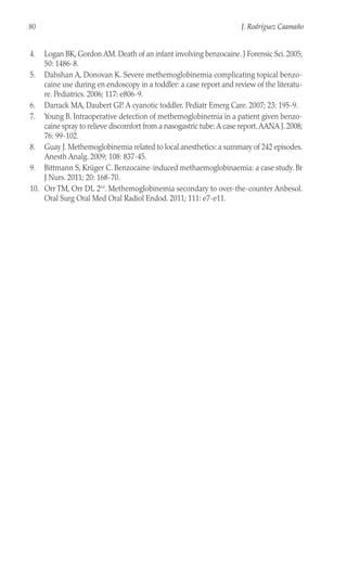 4. Logan BK, Gordon AM. Death of an infant involving benzocaine. J Forensic Sci. 2005;
50: 1486-8.
5. Dahshan A, Donovan K. Severe methemoglobinemia complicating topical benzo-
caine use during en endoscopy in a toddler: a case report and review of the literatu-
re. Pediatrics. 2006; 117: e806-9.
6. Darrack MA, Daubert GP. A cyanotic toddler. Pediatr Emerg Care. 2007; 23: 195-9.
7. Young B. Intraoperative detection of methemoglobinemia in a patient given benzo-
caine spray to relieve discomfort from a nasogastric tube: A case report.AANA J. 2008;
76: 99-102.
8. Guay J. Methemoglobinemia related to local anesthetics: a summary of 242 episodes.
Anesth Analg. 2009; 108: 837-45.
9. Bittmann S, Krüger C. Benzocaine-induced methaemoglobinaemia: a case study. Br
J Nurs. 2011; 20: 168-70.
10. Orr TM, Orr DL 2nd
. Methemoglobinemia secondary to over-the-counter Anbesol.
Oral Surg Oral Med Oral Radiol Endod. 2011; 111: e7-e11.
80 J. Rodríguez Caamaño
 