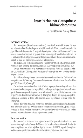 INTRODUCCIÓN
La cloroquina (4-amino-quinolona) y derivados son fármacos de uso
poco habitual en Pediatría pero se utilizan desde 1946 para el tratamiento
y profilaxis de la malaria. El auge de los viajes a países endémicos, así como
su uso como fármacos de segunda línea como agentes antiinflamatorios en
el tratamiento de algunas enfermedades reumáticas (lupus, artritis reuma-
toide), lo que los hace más accesibles a los niños.
En España se comercializa como Resorchin®
(Kern Pharma) en com-
primidos con 150 mg de cloroquina base y 250 mg de sal (envase de 50).
Otras presentaciones y nombres comerciales fuera de España: Ara-
len®
, Avlochlor®
, Cloroquina®
, Nivaquine®
(compr de 100-150 mg de clo-
roquina base).
La hidroxicloroquina se comercializa con el nombre de Dolquine®
en
comprimidos de 200 mg. Otros nombres comerciales fuera de España: Pla-
quenil®
, Axemal®
, Quensyl®
.
Se trata de sustancias altamente tóxicas a pequeñas dosis y además tie-
nen un estrecho margen de seguridad, por lo que su ingesta accidental, aun-
que infrecuente, puede suponer una intoxicación grave o letal para un niño
pequeño. La dosis terapéutica es de 5-10 mg/kg, dosis > 20 mg/kg son poten-
cialmente tóxicas y la dosis letal por los casos reportados se sitúa entre 30-
40 mg/kg.
No se dispone de datos concretos para la hidroxicloroquina. En estu-
dios animales es de 2 a 3 veces menos tóxica que la cloroquina, pero se des-
conoce la dosis letal en humanos. Por este motivo se considera, de todas
formas, potencialmente tóxica a pequeñas dosis.
Farmacocinética
La cloroquina presenta una rápida absorción gastrointestinal con con-
centraciones pico al cabo de 1-3 horas de la administración oral. Se distri-
buye ampliamente a los tejidos, ligada en más del 60% a proteínas plas-
máticas, con posterior metabolismo hepático y eliminación renal.
81
Intoxicación por cloroquina e hidroxicloroquina
3.6
Intoxicación por cloroquina e
hidroxicloroquina
A. Pizà Oliveras, E. May Llanas
 