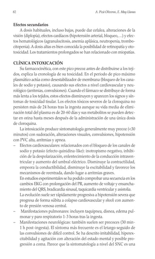 Efectos secundarios
A dosis habituales, incluso bajas, puede dar cefalea, alteraciones de la
visión (diplopía), efectos cardíacos (hipotensión arterial, bloqueo,…) y efec-
tos hematológicos (agranulocitosis, anemia aplásica, neutropenia, trombo-
citopenia).A dosis altas es bien conocida la posibilidad de retinopatía y oto-
toxicidad. Los tratamientos prolongados se han relacionado con miopatías.
CLÍNICA INTOXICACIÓN
Su farmacocinética, con este pico precoz antes de distribuirse a los teji-
dos, explica la cronología de su toxicidad. En el periodo de pico máximo
plasmático actúa como desestabilizador de membrana (bloqueo de los cana-
les de sodio y potasio), causando sus efectos a nivel cardiovascular y neu-
rológico (arritmias, convulsiones). Cuando el fármaco se distribuye de forma
más lenta a los tejidos, estos efectos disminuyen y aparecen los signos y sín-
tomas de toxicidad tisular. Los efectos tóxicos severos de la cloroquina no
persisten más de 24 horas tras la ingesta aunque su vida media de elimi-
nación total del plasma es de 20-60 días y sus metabolitos se pueden detec-
tar en orina hasta meses después de la administración de una única dosis
de cloroquina.
La intoxicación produce sintomatología generalmente muy precoz (<30
minutos) con sudoración, alteraciones visuales, convulsiones, hipotensión
con PVC alta, arritmias y apnea.
– Efectos cardiovasculares: relacionados con el bloqueo de los canales de
sodio y potasio (efecto quinidina-like): inotropismo negativo, inhibi-
ción de la despolarización, enlentecimiento de la conducción intraven-
tricular y aumento del umbral eléctrico. Disminuye la contractilidad,
empeora la conductibilidad, disminuye la excitabilidad y favorece los
mecanismos de reentrada, dando lugar a arritmias graves.
En estudios experimentales se ha podido comprobar una secuencia en los
cambios EKG con prolongación del PR, aumento de voltaje y ensancha-
miento del QRS, bradicardia sinusal, taquicardia ventricular y asistolia.
La evolución suele ser rápidamente progresiva a hipotensión severa que
progresa de forma súbita a colapso cardiovascular y shock con aumen-
to de presión venosa central.
– Manifestaciones pulmonares: incluyen taquipnea, disnea, edema pul-
monar y paro respiratorio 1-3 horas tras la ingesta.
– Manifestaciones neurológicas: también suelen ser precoces (30 min-
1 h post-ingesta). El síntoma más frecuente es el letargo seguido de
las convulsiones de difícil control. Se ha descrito irritabilidad, hiperex-
citabilidad y agitación con alteración del estado mental y posible pro-
gresión a coma. Parece que la sintomatología a nivel del SNC es una
82 A. Pizà Oliveras, E. May Llanas
 