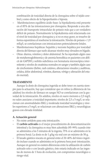 combinación de toxicidad directa de la cloroquina sobre el tejido cere-
bral y como efecto de la hipoperfusión e hipoxia.
– Manifestaciones equilibrio ácido-base: la hipokaliemia está presente
en el 85% de las intoxicaciones por cloroquina. Responde a una alte-
ración del transporte intracelular de potasio más que a un verdadero
déficit de potasio. Normalmente la hipokaliemia está relacionada con
el nivel de toxicidad por cloroquina y, si no es muy grave, se resuelve de
forma espontánea al resolverse la intoxicación. Niveles de potasio < 1,9
mEq/L se correlacionan con intoxicaciones potencialmente letales.
– Manifestaciones hepáticas: hepatitis y necrosis hepática por toxicidad
directa del fármaco que suele alcanzar niveles muy elevados en hígado.
– Otras: diarrea, vómitos y dolor abdominal. Se ha reportado algún caso
de metahemoglobinemia y de anemia hemolítica en pacientes con défi-
cit de G6PDH y nefritis subclínica con hematuria microscópica inter-
mitente y niveles de creatinina normales en sangre y también algún caso
de cinchonismo (fiebre, rash cutáneo, alteraciones visuales y auditivas,
cefalea, dolor abdominal, vómitos, diarreas, vértigo y alteración del esta-
do mental).
TRATAMIENTO
Aunque la dosis de cloroquina ingerida se debe tener en cuenta siem-
pre para la actuación, hay que considerar que en niños (a diferencia de los
adultos) los niveles de fármaco en sangre NO se correlacionan con la gra-
vedad de la intoxicación. En adultos, niveles en suero menores a 2,5 mg/L
no sulen asociarse a toxicidad importante; niveles de 2,5 a 5 mg/L se rela-
cionan con anormalidades EKG y moderada toxicidad neurológica y nive-
les superiores a 5 mg/L se relacionan con alteraciones EKG y neurológicas
graves con elevada letalidad.
A. Actuación general
– No existe antídoto para esta intoxicación.
– El carbón activado es el mejor procedimiento de descontaminación
intestinal y la cloroquina es muy bien adsorbida (95-99% cuando éste
se administra a los 5 minutos de la ingesta, 75% si se administra en la
primera hora). La dosis es de 1 g/kg vía oral con un máximo de 50 g.
– El lavado gástrico rescata en general entre el 30-40% del tóxico ingeri-
do incluso cuando se administra en la primera hora post-intoxicación.
Aunque en general no existen diferencias entre la utilización de carbón
activado solo o con lavado gástrico, éste estaría indicado en las inges-
tas de menos de 1 hora de evolución, con compromiso neurológico o
riesgo vital.
83
Intoxicación por cloroquina e hidroxicloroquina
 