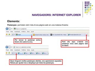 NAVEGADORS: INTERNET EXPLORER

Elements:
Pestanyes: permeten obrir més d’una pàgina web en una mateixa finestra




        Per tancar la pestanya activa
        farem clic sobre la creu.                                    Fent clic aquí, s’obrirà una
                                                                     pestanya nova amb pàgina web
                                                                     en blanc




   Quan tinguem moltes pestanyes obertes, ens apareixeran aquestes
   fletxes per ajudar-nos a desplaçar per totes les pestanyes.
 