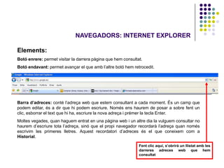 NAVEGADORS: INTERNET EXPLORER

Elements:
Botó enrere: permet visitar la darrera pàgina que hem consultat.
Botó endavant: permet avançar el que amb l’altre botó hem retrocedit.




Barra d’adreces: conté l’adreça web que estem consultant a cada moment. És un camp que
podem editar, és a dir que hi podem escriure. Només ens haurem de posar a sobre fent un
clic, esborrar el text que hi ha, escriure la nova adreça i prémer la tecla Enter.
Moltes vegades, quan haguem entrat en una pàgina web i un altre dia la vulguem consultar no
haurem d’escriure tota l’adreça, sinó que el propi navegador recordarà l’adreça quan només
escrivim les primeres lletres. Aquest recordatori d’adreces és el que coneixem com a
Historial.

                                                              Fent clic aquí, s’obrirà un llistat amb les
                                                              darreres adreces web que hem
                                                              consultat
 