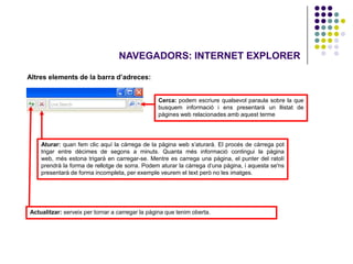 NAVEGADORS: INTERNET EXPLORER

Altres elements de la barra d’adreces:


                                                 Cerca: podem escriure qualsevol paraula sobre la que
                                                 busquem informació i ens presentarà un llistat de
                                                 pàgines web relacionades amb aquest terme




    Aturar: quan fem clic aquí la càrrega de la pàgina web s’aturarà. El procés de càrrega pot
    trigar entre dècimes de segons a minuts. Quanta més informació contingui la pàgina
    web, més estona trigarà en carregar-se. Mentre es carrega una pàgina, el punter del ratolí
    prendrà la forma de rellotge de sorra. Podem aturar la càrrega d’una pàgina, i aquesta se'ns
    presentarà de forma incompleta, per exemple veurem el text però no les imatges.




Actualitzar: serveix per tornar a carregar la pàgina que tenim oberta.
 