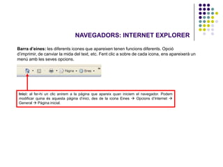 NAVEGADORS: INTERNET EXPLORER

Barra d’eines: les diferents icones que apareixen tenen funcions diferents. Opció
d’imprimir, de canviar la mida del text, etc. Fent clic a sobre de cada icona, ens apareixerà un
menú amb les seves opcions.




Inici: al fer-hi un clic anirem a la pàgina que apareix quan iniciem el navegador. Podem
modificar quina és aquesta pàgina d’inici, des de la icona Eines  Opcions d’Internet 
General  Pàgina inicial.
 