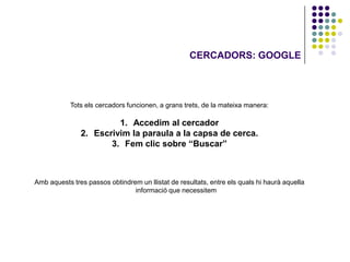 CERCADORS: GOOGLE




            Tots els cercadors funcionen, a grans trets, de la mateixa manera:

                        1. Accedim al cercador
               2. Escrivim la paraula a la capsa de cerca.
                      3. Fem clic sobre “Buscar”



Amb aquests tres passos obtindrem un llistat de resultats, entre els quals hi haurà aquella
                                informació que necessitem
 