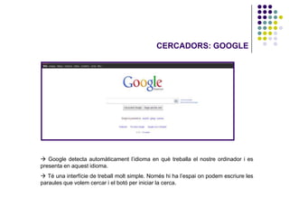 CERCADORS: GOOGLE




 Google detecta automàticament l’idioma en què treballa el nostre ordinador i es
presenta en aquest idioma.
 Té una interfície de treball molt simple. Només hi ha l’espai on podem escriure les
paraules que volem cercar i el botó per iniciar la cerca.
 
