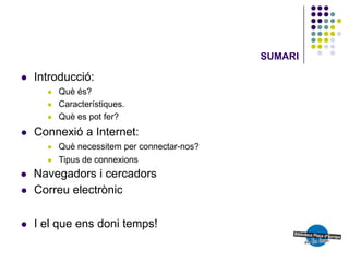 SUMARI

   Introducció:
         Què és?
         Característiques.
         Què es pot fer?
   Connexió a Internet:
         Què necessitem per connectar-nos?
         Tipus de connexions
   Navegadors i cercadors
   Correu electrònic

   I el que ens doni temps!
 
