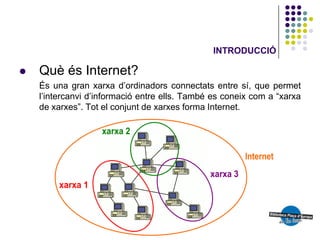INTRODUCCIÓ

   Què és Internet?
    És una gran xarxa d’ordinadors connectats entre sí, que permet
    l’intercanvi d’informació entre ells. També es coneix com a “xarxa
    de xarxes”. Tot el conjunt de xarxes forma Internet.
 