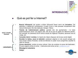 INTRODUCCIÓ

       Què es pot fer a Internet?

         Buscar informació: per ajudar a trobar informació farem servir els cercadors. Cal
          aprendre a utilitzar-los correctament. A partir d’una o més paraules recuperarem tota
          mena d’informació. Els més habituals: Google i Yahoo.
         Tràmits de l’administració pública: gairebé tots els ajuntaments i la resta
          d'administracions tenen una pàgina web, des de la que es poden fer diferents tràmits.
          Per exemple: fer declaració de la renta a través de l’Agència Tributària, demanar hora al
          metge, etc.
         Consultar diaris i revistes: la majoria de mitjans disposen de la seva versió digital.
         Escoltar la ràdios, veure la televisió: existeixen pàgines on els usuaris pengen els
          seus propis vídeos (Youtube); canals de televisió on poder veure programes; escoltar la
          ràdio en directe...
         Correu electrònic: similar al correu ordinari. Hem de conèixer el correu del destinatari.
          En pocs segons arriba el correu. L’estructura del correu sol se: xxxx@xxxx.com
         Missatgeria instantània
         Xatejar
 