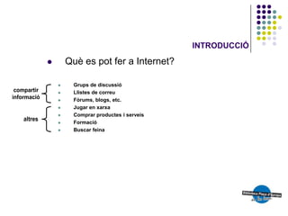 INTRODUCCIÓ

       Què es pot fer a Internet?

         Grups de discussió
         Llistes de correu
         Fòrums, blogs, etc.
         Jugar en xarxa
         Comprar productes i serveis
         Formació
         Buscar feina
 