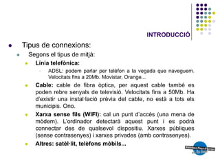 INTRODUCCIÓ
       Tipus de connexions:
           Segons el tipus de mitjà:
             Línia telefònica:
                   ADSL: podem parlar per telèfon a la vegada que naveguem.
                    Velocitats fins a 20Mb. Movistar, Orange...
             Cable: cable de fibra òptica, per aquest cable també es
              poden rebre senyals de televisió. Velocitats fins a 50Mb. Ha
              d’existir una instal·lació prèvia del cable, no està a tots els
              municipis. Ono.
             Xarxa sense fils (WIFI): cal un punt d’accés (una mena de
              mòdem). L’ordinador detectarà aquest punt i es podrà
              connectar des de qualsevol dispositiu. Xarxes públiques
              (sense contrasenyes) i xarxes privades (amb contrasenyes).
             Altres: satèl·lit, telèfons mòbils...
 