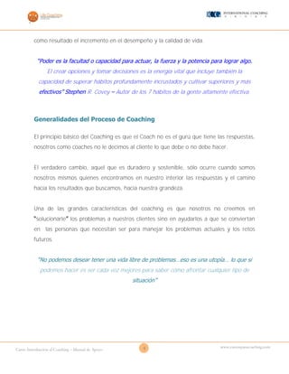 8Curso Introducción al Coaching – Manual de Apoyo
www.cursosparacoaching.com
como resultado el incremento en el desempeño y la calidad de vida.
“Poder es la facultad o capacidad para actuar, la fuerza y la potencia para lograr algo.
El crear opciones y tomar decisiones es la energía vital que incluye también la
capacidad de superar hábitos profundamente incrustados y cultivar superiores y más
efectivos” Stephen R. Covey – Autor de los 7 hábitos de la gente altamente efectiva.
Generalidades del Proceso de Coaching
El principio básico del Coaching es que el Coach no es el gurú que tiene las respuestas,
nosotros como coaches no le decimos al cliente lo que debe o no debe hacer.
El verdadero cambio, aquel que es duradero y sostenible, sólo ocurre cuando somos
nosotros mismos quienes encontramos en nuestro interior las respuestas y el camino
hacia los resultados que buscamos, hacia nuestra grandeza.
Una de las grandes características del coaching es que nosotros no creemos en
“solucionarle” los problemas a nuestros clientes sino en ayudarlos a que se conviertan
en las personas que necesitan ser para manejar los problemas actuales y los retos
futuros.
“No podemos desear tener una vida libre de problemas…eso es una utopía… lo que si
podemos hacer es ser cada vez mejores para saber cómo afrontar cualquier tipo de
situación”
 