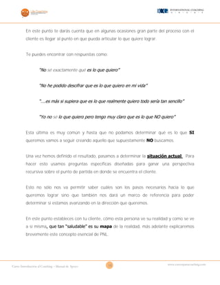 10Curso Introducción al Coaching – Manual de Apoyo
www.cursosparacoaching.com
En este punto te darás cuenta que en algunas ocasiones gran parte del proceso con el
cliente es llegar al punto en que pueda articular lo que quiere lograr.
Te puedes encontrar con respuestas como:
“No sé exactamente qué es lo que quiero”
“No he podido descifrar que es lo que quiero en mi vida”
“….es más si supiera que es lo que realmente quiero todo sería tan sencillo”
“Yo no sé lo que quiero pero tengo muy claro que es lo que NO quiero”
Esta última es muy común y hasta que no podamos determinar qué es lo que SI
queremos vamos a seguir creando aquello que supuestamente NO buscamos.
Una vez hemos definido el resultado, pasamos a determinar la situación actual. Para
hacer esto usamos preguntas específicas diseñadas para ganar una perspectiva
recursiva sobre el punto de partida en donde se encuentra el cliente.
Esto no sólo nos va permitir saber cuáles son los pasos necesarios hacia lo que
queremos lograr sino que también nos dará un marco de referencia para poder
determinar si estamos avanzando en la dirección que queremos.
En este punto estableces con tu cliente, cómo esta persona ve su realidad y como se ve
a sí misma, que tan “saludable” es su mapa de la realidad, más adelante explicaremos
brevemente este concepto esencial de PNL.
 