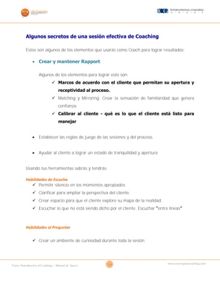 24Curso Introducción al Coaching – Manual de Apoyo
www.cursosparacoaching.com
Algunos secretos de una sesión efectiva de Coaching
Estos son algunos de los elementos que usarás como Coach para lograr resultados:
 Crear y mantener Rapport
Algunos de los elementos para lograr esto son:
 Marcos de acuerdo con el cliente que permitan su apertura y
receptividad al proceso.
 Matching y Mirroring. Crear la sensación de familiaridad que genera
confianza.
 Calibrar al cliente - qué es lo que el cliente está listo para
manejar
 Establecer las reglas de juego de las sesiones y del proceso.
 Ayudar al cliente a lograr un estado de tranquilidad y apertura
Usando tus herramientas sabrás y tendrás:
Habilidades de Escucha
 Permitir silencio en los momentos apropiados.
 Clarificar para ampliar la perspectiva del cliente.
 Crear espacio para que el cliente explore su mapa de la realidad.
 Escuchar lo que no está siendo dicho por el cliente. Escuchar “entre líneas”
Habilidades al Preguntar
 Crear un ambiente de curiosidad durante toda la sesión
 