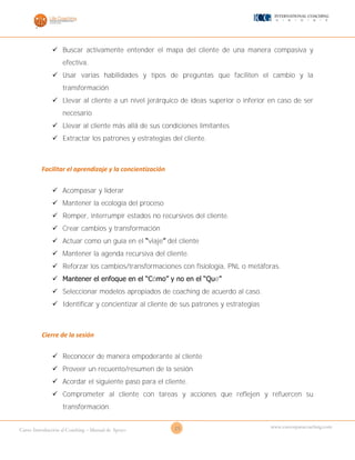 25Curso Introducción al Coaching – Manual de Apoyo
www.cursosparacoaching.com
 Buscar activamente entender el mapa del cliente de una manera compasiva y
efectiva.
 Usar varias habilidades y tipos de preguntas que faciliten el cambio y la
transformación
 Llevar al cliente a un nivel jerárquico de ideas superior o inferior en caso de ser
necesario
 Llevar al cliente más allá de sus condiciones limitantes
 Extractar los patrones y estrategias del cliente.
Facilitar el aprendizaje y la concientización
 Acompasar y liderar
 Mantener la ecología del proceso
 Romper, interrumpir estados no recursivos del cliente.
 Crear cambios y transformación
 Actuar como un guía en el “viaje” del cliente
 Mantener la agenda recursiva del cliente.
 Reforzar los cambios/transformaciones con fisiología, PNL o metáforas.
 Mantener el enfoque en el “Cómo” y no en el “Qué”
 Seleccionar modelos apropiados de coaching de acuerdo al caso.
 Identificar y concientizar al cliente de sus patrones y estrategias
Cierre de la sesión
 Reconocer de manera empoderante al cliente
 Proveer un recuento/resumen de la sesión
 Acordar el siguiente paso para el cliente.
 Comprometer al cliente con tareas y acciones que reflejen y refuercen su
transformación.
 