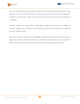 3Curso Introducción al Coaching – Manual de Apoyo
www.cursosparacoaching.com
Una vez determinamos que los detiene para vivir lo que quieren como lo quieren, lo que
hacemos es usar las herramientas de coaching necesarias para romper esos bloqueos,
creando el camino para lograr lo que buscan de una manera llena de satisfacción y
realización.
Cuando tenemos las herramientas adecuadas podemos determinar la calidad de
nuestras experiencias y así paso a paso lograr las metas que nos trazamos en todas las
áreas de nuestras vidas.
Más allá de metas especificas, de resultados puntuales yo personalmente creo que, en
algún nivel interno, todos sentimos la necesidad de desarrollar nuestro potencial –
todos tenemos esa certeza de que hay otro nivel de vida posible para nosotros.
 