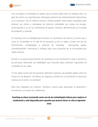5Curso Introducción al Coaching – Manual de Apoyo
www.cursosparacoaching.com
Con un énfasis en resultados se ayuda a que el cliente logre tener un enfoque claro, un
plan de acción y la voluntad para sobrepasar patrones de comportamiento destructivos
y no recursivos. De tal manera nuestros clientes pueden tomar pasos requeridos para
alcanzar sus metas y sobrepasar las barreras cambiando sus niveles de energía,
construyendo a su vez un sentimiento de pasión, emoción, determinación y el sentido
de propósito y conexión.
El Coaching tiene la habilidad para devolver el sentimiento de control y certeza que a
veces se ha perdido en la vida de las personas y esto se logra a través del uso de
herramientas, metodologías y sistemas de Coaching, proveyendo apoyo,
retroalimentación, motivación y enfoque para sacar provecho de la recursividad que
todos tenemos.
Gracias a un proceso permanente de coaching se crea momentum lo que le permite a
las personas desarrollar las habilidades que necesitan para continuar mejorando los
resultados en sus vidas.
Te has dado cuenta que las personas altamente exitosas y de grandes logros como los
héroes en los deportes, los líderes de negocios y artistas no se convierten en personas
exitosas de la noche a la mañana?
Ellos han trabajado con Coaches, mentores, tutores para desarrollar su potencial e
incrementar sus niveles de rendimiento.
Coaching es ahora reconocido como una de las metodologías líderes para mejorar el
rendimiento y está disponible para aquellos que quieren llevar su vida al siguiente
nivel.
 