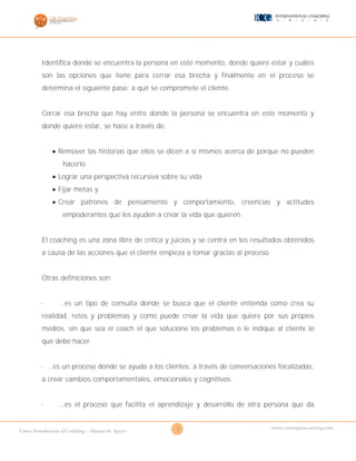 7Curso Introducción al Coaching – Manual de Apoyo
www.cursosparacoaching.com
Identifica donde se encuentra la persona en este momento, donde quiere estar y cuáles
son las opciones que tiene para cerrar esa brecha y finalmente en el proceso se
determina el siguiente paso: a qué se compromete el cliente.
Cerrar esa brecha que hay entre donde la persona se encuentra en este momento y
donde quiere estar, se hace a través de:
 Remover las historias que ellos se dicen a sí mismos acerca de porque no pueden
hacerlo
 Lograr una perspectiva recursiva sobre su vida
 Fijar metas y
 Crear patrones de pensamiento y comportamiento, creencias y actitudes
empoderantes que les ayuden a crear la vida que quieren.
El coaching es una zona libre de crítica y juicios y se centra en los resultados obtenidos
a causa de las acciones que el cliente empieza a tomar gracias al proceso.
Otras definiciones son:
· ...es un tipo de consulta donde se busca que el cliente entienda como crea su
realidad, retos y problemas y como puede crear la vida que quiere por sus propios
medios, sin que sea el coach el que solucione los problemas o le indique al cliente lo
que debe hacer.
· ...es un proceso donde se ayuda a los clientes, a través de conversaciones focalizadas,
a crear cambios comportamentales, emocionales y cognitivos.
· ...es el proceso que facilita el aprendizaje y desarrollo de otra persona que da
 