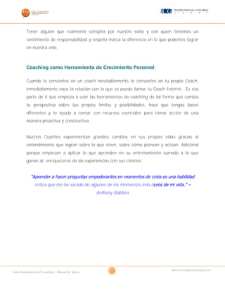 12Curso Introducción al Coaching – Manual de Apoyo
www.cursosparacoaching.com
Tener alguien que realmente conspira por nuestro éxito y con quien tenemos un
sentimiento de responsabilidad y respeto marca la diferencia en lo que podemos lograr
en nuestra vida.
Coaching como Herramienta de Crecimiento Personal
Cuando te conviertes en un coach inevitablemente te conviertes en tu propio Coach,
inmediatamente nace la relación con lo que se puede llamar tu Coach Interno. Es esa
parte de ti que empieza a usar las herramientas de coaching de tal forma que cambia
tu perspectiva sobre tus propios límites y posibilidades, hace que tengas bases
diferentes y te ayuda a contar con recursos esenciales para tomar acción de una
manera proactiva y constructiva.
Muchos Coaches experimentan grandes cambios en sus propias vidas gracias al
entendimiento que logran sobre lo que viven, sobre cómo piensan y actúan. Adicional
porque empiezan a aplicar lo que aprenden en su entrenamiento sumado a lo que
ganan al enriquecerse de las experiencias con sus clientes.
“Aprender a hacer preguntas empoderantes en momentos de crisis es una habilidad
critica que me ha sacado de algunos de los momentos más duros de mi vida.” –
Anthony Robbins
 