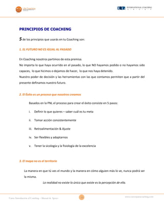 13Curso Introducción al Coaching – Manual de Apoyo
www.cursosparacoaching.com
PRINCIPIOS DE COACHING
5de los principios que usarás en tu Coaching son:
1. EL FUTURO NO ES IGUAL AL PASADO
En Coaching nosotros partimos de esta premisa.
No importa lo que haya ocurrido en el pasado, lo que NO hayamos podido o no hayamos sido
capaces, lo que hicimos o dejamos de hacer, lo que nos haya detenido.
Nuestro poder de decisión y las herramientas con las que contamos permiten que a partir del
presente definamos nuestro futuro.
2. El Éxito es un proceso que nosotros creamos
Basados en la PNL el proceso para crear el éxito consiste en 5 pasos:
i. Definir lo que quieres – saber cuál es tu meta
ii. Tomar acción consistentemente
iii. Retroalimentación & Ajuste
iv. Ser flexibles y adaptarnos
v. Tener la sicología y la fisiología de la excelencia
3. El mapa no es el territorio
La manera en que tú ves el mundo y la manera en cómo alguien más lo ve, nunca podrá ser
la misma.
La realidad no existe lo único que existe es la percepción de ella.
 