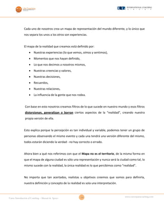 14Curso Introducción al Coaching – Manual de Apoyo
www.cursosparacoaching.com
Cada uno de nosotros crea un mapa de representación del mundo diferente, y lo único que
nos separa los unos a los otros son experiencias.
El mapa de la realidad que creamos está definido por:
 Nuestras experiencias (lo que vemos, oímos y sentimos),
 Momentos que nos hayan definido,
 Lo que nos decimos a nosotros mismos,
 Nuestras creencias y valores,
 Nuestras decisiones,
 Recuerdos,
 Nuestras relaciones,
 La influencia de la gente que nos rodea.
Con base en esto nosotros creamos filtros de lo que sucede en nuestro mundo y esos filtros
distorsionan, generalizan o borran ciertos aspectos de la “realidad”, creando nuestra
propia versión de ella.
Esto explica porque la percepción es tan individual y variable, podemos tener un grupo de
personas observando el mismo evento y cada una tendrá una versión diferente del mismo,
todos estarán diciendo la verdad - no hay correcto o errado.
Ahora bien a qué nos referimos con que el Mapa no es el territorio, de la misma forma en
que el mapa de alguna ciudad es sólo una representación y nunca será la ciudad como tal, lo
mismo sucede con la realidad, la única realidad es lo que percibimos como “realidad”.
No importa que tan acertados, realistas u objetivos creemos que somos para definirla,
nuestra definición y concepto de la realidad es sola una interpretación.
 