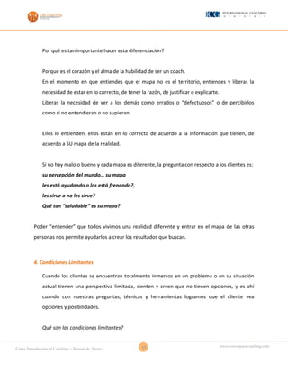 15Curso Introducción al Coaching – Manual de Apoyo
www.cursosparacoaching.com
Por qué es tan importante hacer esta diferenciación?
Porque es el corazón y el alma de la habilidad de ser un coach.
En el momento en que entiendes que el mapa no es el territorio, entiendes y liberas la
necesidad de estar en lo correcto, de tener la razón, de justificar o explicarte.
Liberas la necesidad de ver a los demás como errados o “defectuosos” o de percibirlos
como si no entendieran o no supieran.
Ellos lo entienden, ellos están en lo correcto de acuerdo a la información que tienen, de
acuerdo a SU mapa de la realidad.
Si no hay malo o bueno y cada mapa es diferente, la pregunta con respecto a los clientes es:
su percepción del mundo… su mapa
les está ayudando o los está frenando?,
les sirve o no les sirve?
Qué tan “saludable” es su mapa?
Poder “entender” que todos vivimos una realidad diferente y entrar en el mapa de las otras
personas nos permite ayudarlos a crear los resultados que buscan.
4. Condiciones Limitantes
Cuando los clientes se encuentran totalmente inmersos en un problema o en su situación
actual tienen una perspectiva limitada, sienten y creen que no tienen opciones, y es ahí
cuando con nuestras preguntas, técnicas y herramientas logramos que el cliente vea
opciones y posibilidades.
Qué son las condiciones limitantes?
 