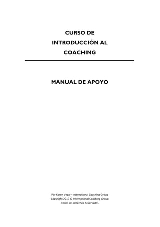 CURSO DE
INTRODUCCIÓN AL
COACHING
MANUAL DE APOYO
Por Karen Vega – International Coaching Group
Copyright 2010 © International Coaching Group
Todos los derechos Reservados
 