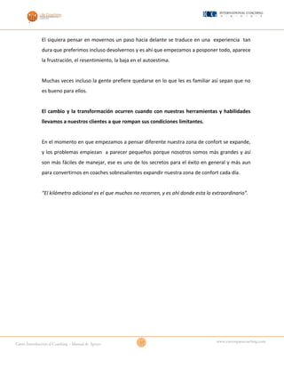17Curso Introducción al Coaching – Manual de Apoyo
www.cursosparacoaching.com
El siquiera pensar en movernos un paso hacia delante se traduce en una experiencia tan
dura que preferimos incluso devolvernos y es ahí que empezamos a posponer todo, aparece
la frustración, el resentimiento, la baja en el autoestima.
Muchas veces incluso la gente prefiere quedarse en lo que les es familiar así sepan que no
es bueno para ellos.
El cambio y la transformación ocurren cuando con nuestras herramientas y habilidades
llevamos a nuestros clientes a que rompan sus condiciones limitantes.
En el momento en que empezamos a pensar diferente nuestra zona de confort se expande,
y los problemas empiezan a parecer pequeños porque nosotros somos más grandes y así
son más fáciles de manejar, ese es uno de los secretos para el éxito en general y más aun
para convertirnos en coaches sobresalientes expandir nuestra zona de confort cada día.
“El kilómetro adicional es el que muchos no recorren, y es ahí donde esta lo extraordinario”.
 