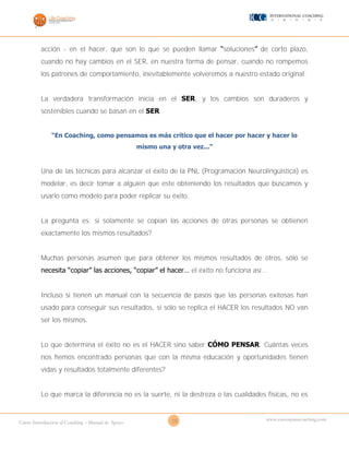 20Curso Introducción al Coaching – Manual de Apoyo
www.cursosparacoaching.com
acción - en el hacer, que son lo que se pueden llamar “soluciones” de corto plazo,
cuando no hay cambios en el SER, en nuestra forma de pensar, cuando no rompemos
los patrones de comportamiento, inevitablemente volveremos a nuestro estado original.
La verdadera transformación inicia en el SER, y los cambios son duraderos y
sostenibles cuando se basan en el SER.
“En Coaching, como pensamos es más crítico que el hacer por hacer y hacer lo
mismo una y otra vez...”
Una de las técnicas para alcanzar el éxito de la PNL (Programación Neurolingüística) es
modelar, es decir tomar a alguien que este obteniendo los resultados que buscamos y
usarlo como modelo para poder replicar su éxito.
La pregunta es: si solamente se copian las acciones de otras personas se obtienen
exactamente los mismos resultados?
Muchas personas asumen que para obtener los mismos resultados de otros, sólo se
necesita “copiar” las acciones, “copiar” el hacer… el éxito no funciona así...
Incluso si tienen un manual con la secuencia de pasos que las personas exitosas han
usado para conseguir sus resultados, si sólo se replica el HACER los resultados NO van
ser los mismos.
Lo que determina el éxito no es el HACER sino saber CÓMO PENSAR. Cuántas veces
nos hemos encontrado personas que con la misma educación y oportunidades tienen
vidas y resultados totalmente diferentes?
Lo que marca la diferencia no es la suerte, ni la destreza o las cualidades físicas, no es
 