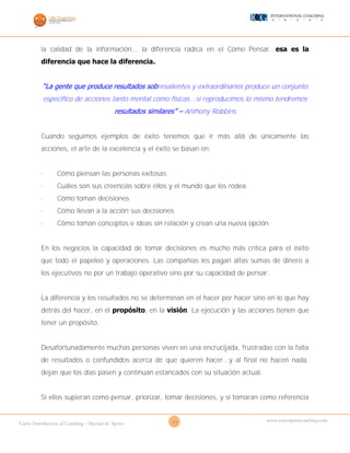 21Curso Introducción al Coaching – Manual de Apoyo
www.cursosparacoaching.com
la calidad de la información... la diferencia radica en el Cómo Pensar...esa es la
diferencia que hace la diferencia.
“La gente que produce resultados sobresalientes y extraordinarios produce un conjunto
especifico de acciones tanto mental como físicas...si reproducimos lo mismo tendremos
resultados similares” – Anthony Robbins
Cuando seguimos ejemplos de éxito tenemos que ir más allá de únicamente las
acciones, el arte de la excelencia y el éxito se basan en:
· Cómo piensan las personas exitosas.
· Cuáles son sus creencias sobre ellos y el mundo que los rodea.
· Cómo toman decisiones
· Cómo llevan a la acción sus decisiones
· Cómo toman conceptos e ideas sin relación y crean una nueva opción
En los negocios la capacidad de tomar decisiones es mucho más crítica para el éxito
que todo el papeleo y operaciones. Las compañías les pagan altas sumas de dinero a
los ejecutivos no por un trabajo operativo sino por su capacidad de pensar.
La diferencia y los resultados no se determinan en el hacer por hacer sino en lo que hay
detrás del hacer, en el propósito, en la visión. La ejecución y las acciones tienen que
tener un propósito.
Desafortunadamente muchas personas viven en una encrucijada, frustradas con la falta
de resultados o confundidos acerca de que quieren hacer...y al final no hacen nada,
dejan que los días pasen y continúan estancados con su situación actual.
Si ellos supieran como pensar, priorizar, tomar decisiones, y si tomaran como referencia
 