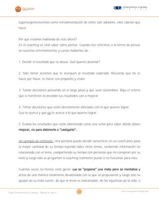 22Curso Introducción al Coaching – Manual de Apoyo
www.cursosparacoaching.com
lugares/gente/eventos como retroalimentación de cómo salir adelante, ellos sabrían que
hacer.
Por qué estamos hablando de esto ahora?
En el coaching es vital saber cómo pensar. Cuando nos referimos a la forma de pensar
en nuestros entrenamientos y cursos hablamos de:
1. Decidir el resultado que se desea. Qué quieres alcanzar?
2. Sólo tomar acciones que te acerquen al resultado esperado. Recuerda que no es
hacer por hacer, es hacer con propósito y visión.
3. Tomar decisiones pensando en el largo plazo y que sean sostenibles. Bajo el criterio
que si mantienes lo decidido tus resultados van a mejorar.
4. Tomar decisiones que estén directamente alineadas con lo que quieres lograr.
Qué te acerca y qué no te acerca a lo que quieres lograr.
5. Evalúa los resultados que estás obteniendo como una señal para saber dónde debes
mejorar, no para detenerte o “castigarte”.
Un ejemplo de contraste: Una persona puede decidir convertirse en un coach pero pasa
la mayor cantidad de su tiempo leyendo sobre otros temas, recibiendo información no
relacionada con el tema, compartiendo su tiempo con personas que no conspiran por su
éxito y luego sólo se preguntan si coaching realmente puede o no funcionar para ellos.
Cuántas veces no hemos visto gente que se “propone” una meta pero se mentaliza y
actúa de una manera totalmente desalineada con lo que se propusieron y luego sólo se
quejan de su mala suerte, de que la meta es inalcanzable, de las injusticias de la vida, o
 