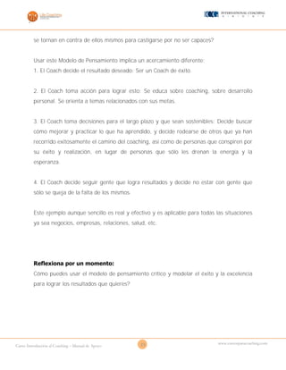 23Curso Introducción al Coaching – Manual de Apoyo
www.cursosparacoaching.com
se tornan en contra de ellos mismos para castigarse por no ser capaces?
Usar este Modelo de Pensamiento implica un acercamiento diferente:
1. El Coach decide el resultado deseado: Ser un Coach de éxito.
2. El Coach toma acción para lograr esto: Se educa sobre coaching, sobre desarrollo
personal. Se orienta a temas relacionados con sus metas.
3. El Coach toma decisiones para el largo plazo y que sean sostenibles: Decide buscar
cómo mejorar y practicar lo que ha aprendido, y decide rodearse de otros que ya han
recorrido exitosamente el camino del coaching, así como de personas que conspiren por
su éxito y realización, en lugar de personas que sólo les drenan la energía y la
esperanza.
4. El Coach decide seguir gente que logra resultados y decide no estar con gente que
sólo se queja de la falta de los mismos.
Este ejemplo aunque sencillo es real y efectivo y es aplicable para todas las situaciones
ya sea negocios, empresas, relaciones, salud, etc.
Reflexiona por un momento:
Cómo puedes usar el modelo de pensamiento crítico y modelar el éxito y la excelencia
para lograr los resultados que quieres?
 